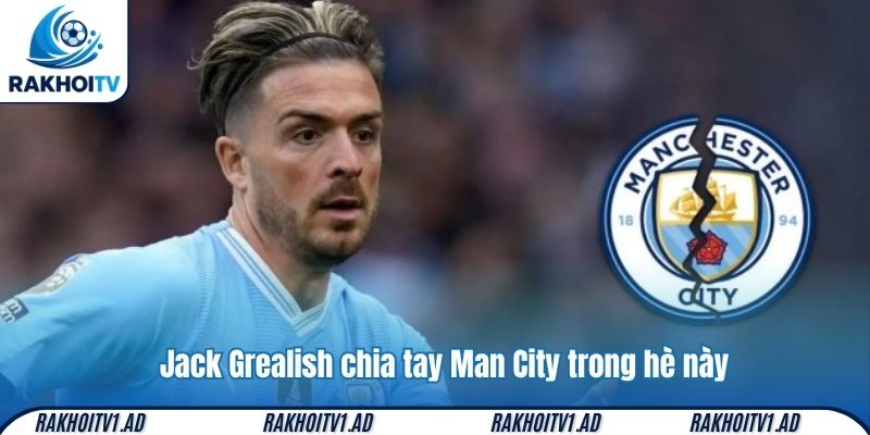 Jack Grealish chia tay Man City trong hè này, 